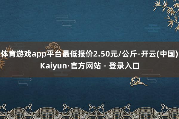 体育游戏app平台最低报价2.50元/公斤-开云(中国)Kaiyun·官方网站 - 登录入口