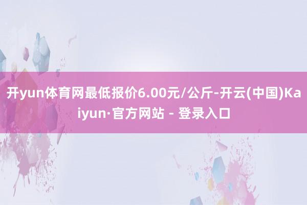 开yun体育网最低报价6.00元/公斤-开云(中国)Kaiyun·官方网站 - 登录入口