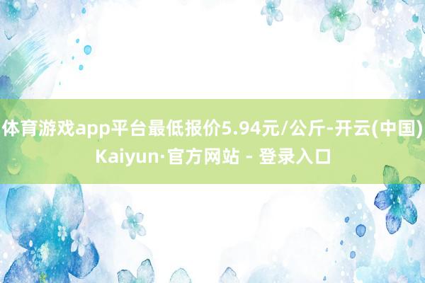 体育游戏app平台最低报价5.94元/公斤-开云(中国)Kaiyun·官方网站 - 登录入口