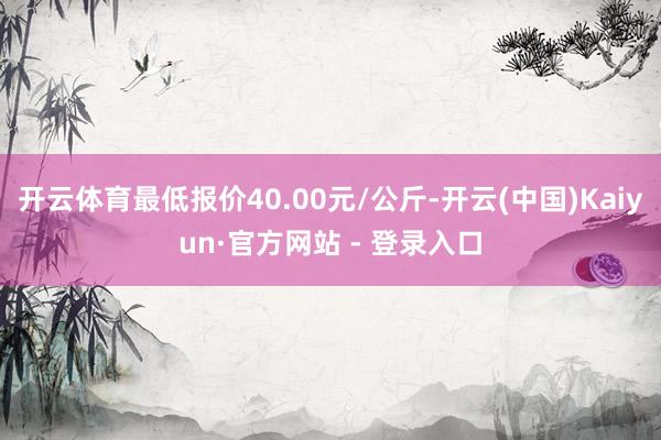 开云体育最低报价40.00元/公斤-开云(中国)Kaiyun·官方网站 - 登录入口
