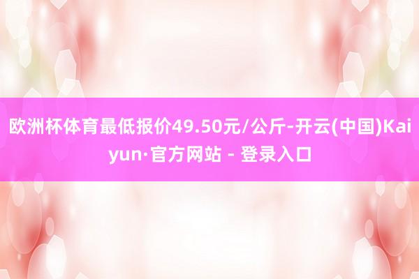 欧洲杯体育最低报价49.50元/公斤-开云(中国)Kaiyun·官方网站 - 登录入口