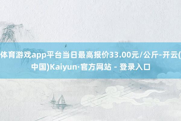 体育游戏app平台当日最高报价33.00元/公斤-开云(中国)Kaiyun·官方网站 - 登录入口