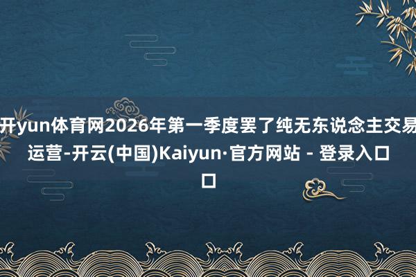 开yun体育网2026年第一季度罢了纯无东说念主交易运营-开云(中国)Kaiyun·官方网站 - 登录入口