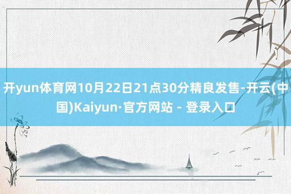 开yun体育网10月22日21点30分精良发售-开云(中国)Kaiyun·官方网站 - 登录入口