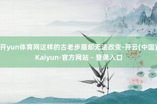 开yun体育网这样的古老步履却无法改变-开云(中国)Kaiyun·官方网站 - 登录入口