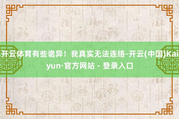 开云体育有些诡异！我真实无法连络-开云(中国)Kaiyun·官方网站 - 登录入口