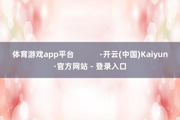 体育游戏app平台 -开云(中国)Kaiyun·官方网站 - 登录入口