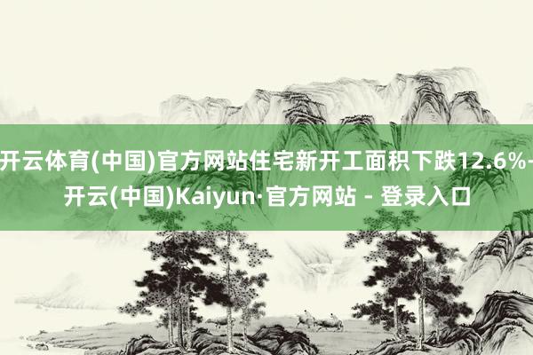 开云体育(中国)官方网站住宅新开工面积下跌12.6%-开云(中国)Kaiyun·官方网站 - 登录入口