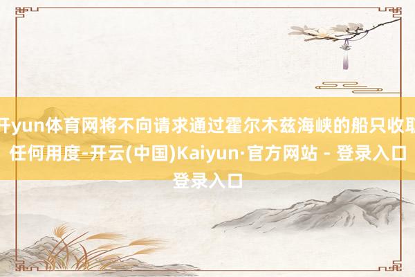开yun体育网将不向请求通过霍尔木兹海峡的船只收取任何用度-开云(中国)Kaiyun·官方网站 - 登录入口