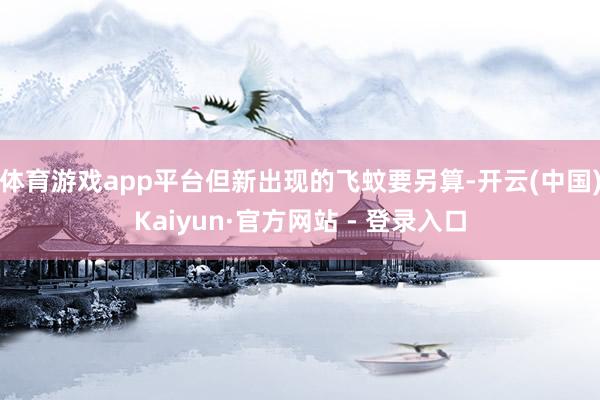 体育游戏app平台但新出现的飞蚊要另算-开云(中国)Kaiyun·官方网站 - 登录入口