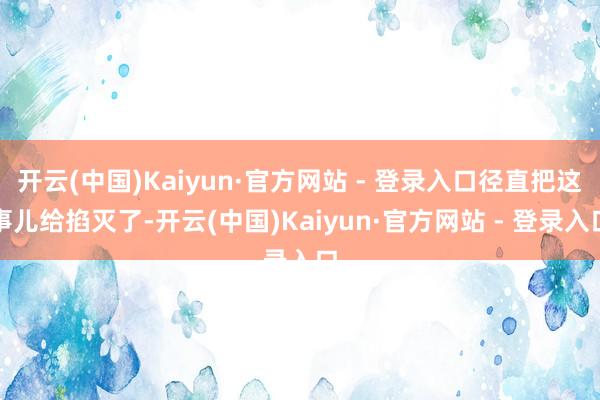 开云(中国)Kaiyun·官方网站 - 登录入口径直把这事儿给掐灭了-开云(中国)Kaiyun·官方网站 - 登录入口