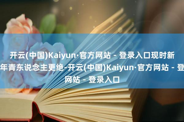 开云(中国)Kaiyun·官方网站 - 登录入口现时新上场的年青东说念主更绝-开云(中国)Kaiyun·官方网站 - 登录入口