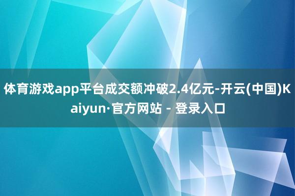 体育游戏app平台成交额冲破2.4亿元-开云(中国)Kaiyun·官方网站 - 登录入口