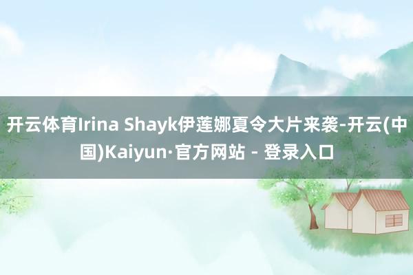 开云体育Irina Shayk伊莲娜夏令大片来袭-开云(中国)Kaiyun·官方网站 - 登录入口