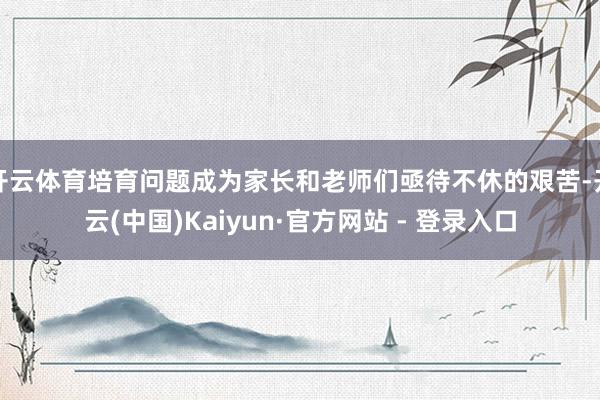 开云体育培育问题成为家长和老师们亟待不休的艰苦-开云(中国)Kaiyun·官方网站 - 登录入口