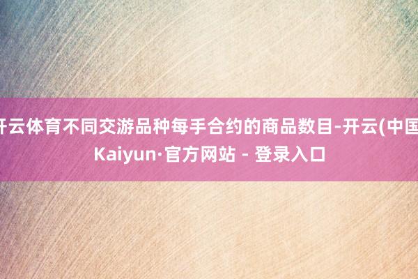 开云体育不同交游品种每手合约的商品数目-开云(中国)Kaiyun·官方网站 - 登录入口