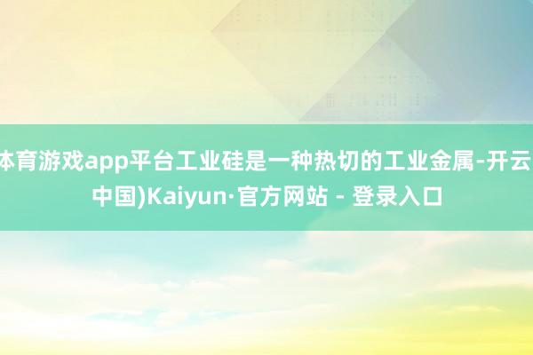 体育游戏app平台工业硅是一种热切的工业金属-开云(中国)Kaiyun·官方网站 - 登录入口