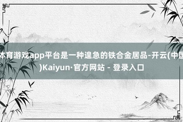 体育游戏app平台是一种遑急的铁合金居品-开云(中国)Kaiyun·官方网站 - 登录入口