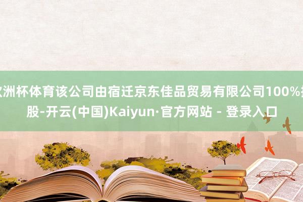 欧洲杯体育该公司由宿迁京东佳品贸易有限公司100%控股-开云(中国)Kaiyun·官方网站 - 登录入口