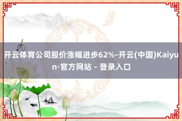 开云体育公司股价涨幅进步62%-开云(中国)Kaiyun·官方网站 - 登录入口