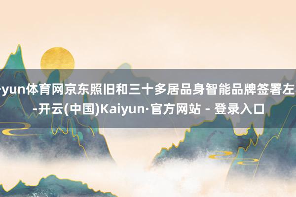 开yun体育网京东照旧和三十多居品身智能品牌签署左券-开云(中国)Kaiyun·官方网站 - 登录入口