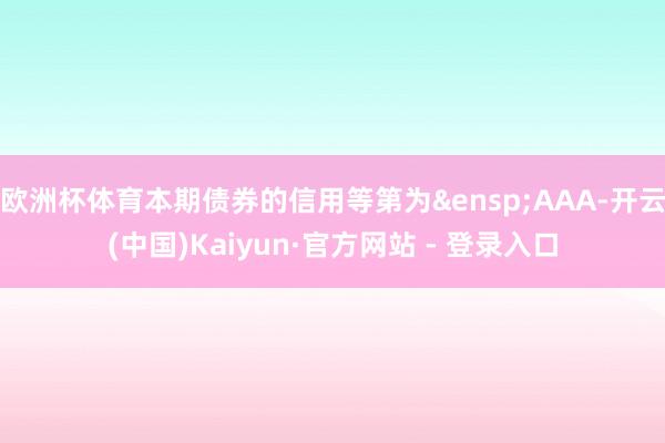 欧洲杯体育本期债券的信用等第为&ensp;AAA-开云(中国)Kaiyun·官方网站 - 登录入口