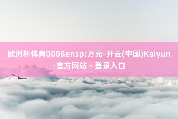 欧洲杯体育000&ensp;万元-开云(中国)Kaiyun·官方网站 - 登录入口
