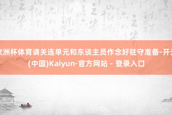 欧洲杯体育请关连单元和东谈主员作念好驻守准备-开云(中国)Kaiyun·官方网站 - 登录入口