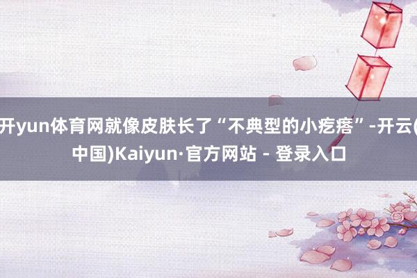 开yun体育网就像皮肤长了“不典型的小疙瘩”-开云(中国)Kaiyun·官方网站 - 登录入口