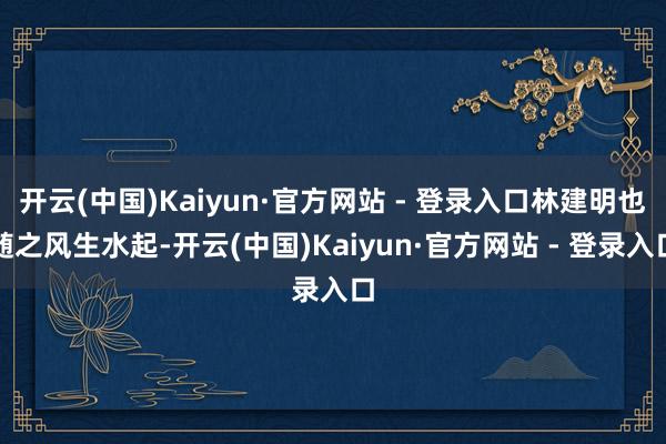 开云(中国)Kaiyun·官方网站 - 登录入口林建明也随之风生水起-开云(中国)Kaiyun·官方网站 - 登录入口