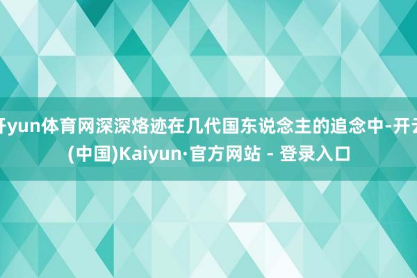 开yun体育网深深烙迹在几代国东说念主的追念中-开云(中国)Kaiyun·官方网站 - 登录入口