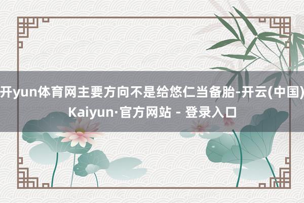 开yun体育网主要方向不是给悠仁当备胎-开云(中国)Kaiyun·官方网站 - 登录入口