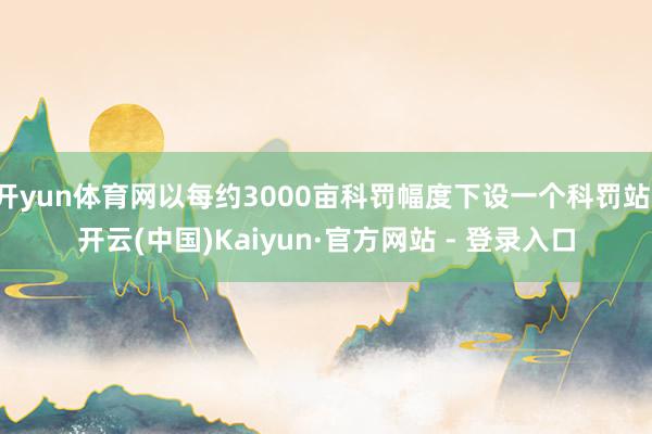 开yun体育网以每约3000亩科罚幅度下设一个科罚站-开云(中国)Kaiyun·官方网站 - 登录入口