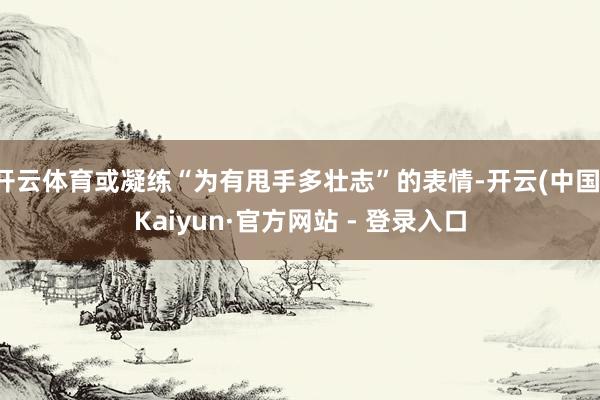 开云体育或凝练“为有甩手多壮志”的表情-开云(中国)Kaiyun·官方网站 - 登录入口