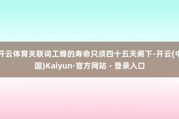 开云体育关联词工蜂的寿命只须四十五天阁下-开云(中国)Kaiyun·官方网站 - 登录入口