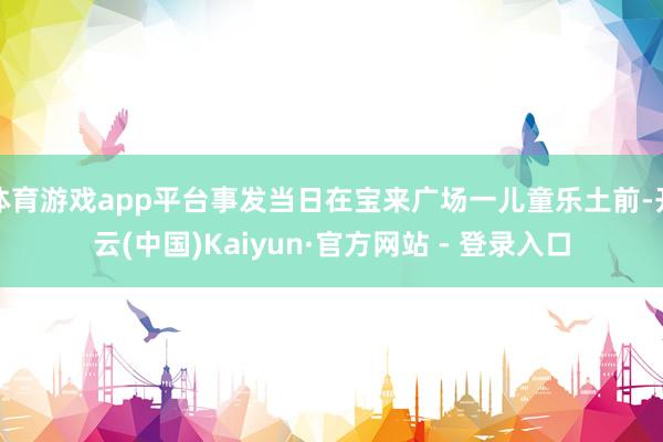 体育游戏app平台事发当日在宝来广场一儿童乐土前-开云(中国)Kaiyun·官方网站 - 登录入口