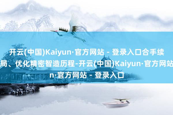 开云(中国)Kaiyun·官方网站 - 登录入口合手续现实产能布局、优化精密智造历程-开云(中国)Kaiyun·官方网站 - 登录入口