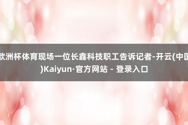欧洲杯体育　　现场一位长鑫科技职工告诉记者-开云(中国)Kaiyun·官方网站 - 登录入口