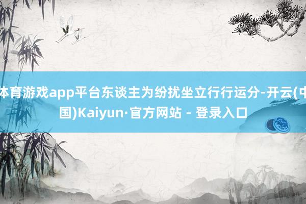 体育游戏app平台东谈主为纷扰坐立行行运分-开云(中国)Kaiyun·官方网站 - 登录入口