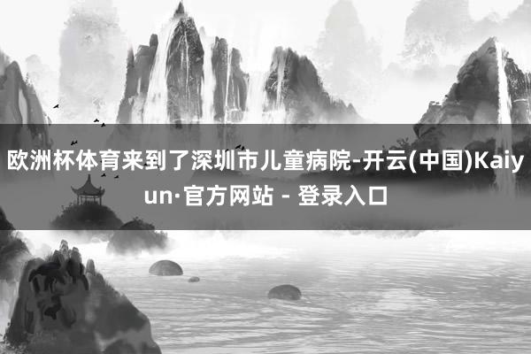 欧洲杯体育来到了深圳市儿童病院-开云(中国)Kaiyun·官方网站 - 登录入口