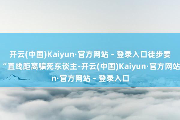 开云(中国)Kaiyun·官方网站 - 登录入口徒步要走几许路？“直线距离骗死东谈主-开云(中国)Kaiyun·官方网站 - 登录入口