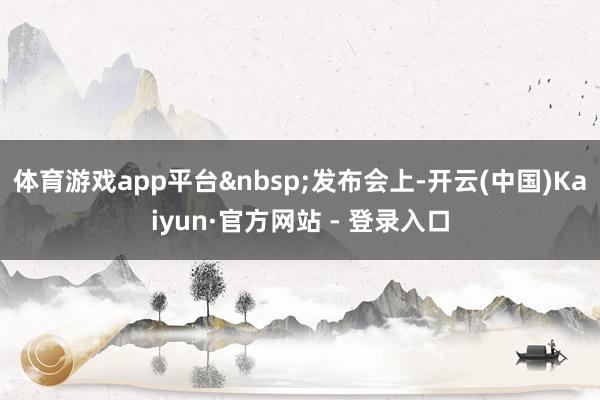 体育游戏app平台 发布会上-开云(中国)Kaiyun·官方网站 - 登录入口