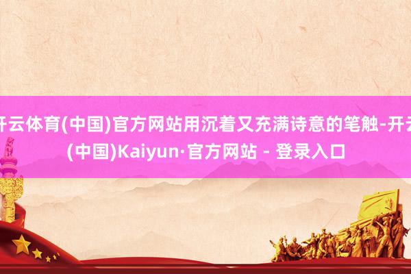 开云体育(中国)官方网站用沉着又充满诗意的笔触-开云(中国)Kaiyun·官方网站 - 登录入口