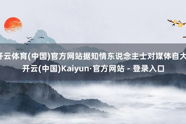 开云体育(中国)官方网站据知情东说念主士对媒体自大-开云(中国)Kaiyun·官方网站 - 登录入口