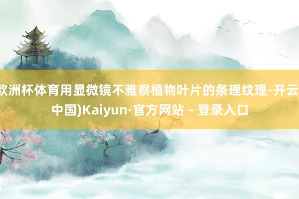 欧洲杯体育用显微镜不雅察植物叶片的条理纹理-开云(中国)Kaiyun·官方网站 - 登录入口