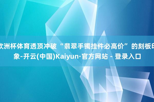 欧洲杯体育透顶冲破 “翡翠手镯挂件必高价” 的刻板印象-开云(中国)Kaiyun·官方网站 - 登录入口