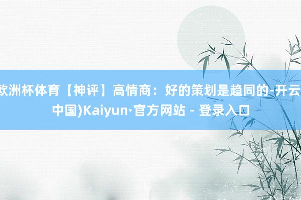 欧洲杯体育【神评】高情商:好的策划是趋同的-开云(中国)Kaiyun·官方网站 - 登录入口