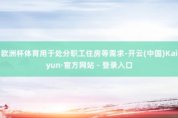 欧洲杯体育用于处分职工住房等需求-开云(中国)Kaiyun·官方网站 - 登录入口