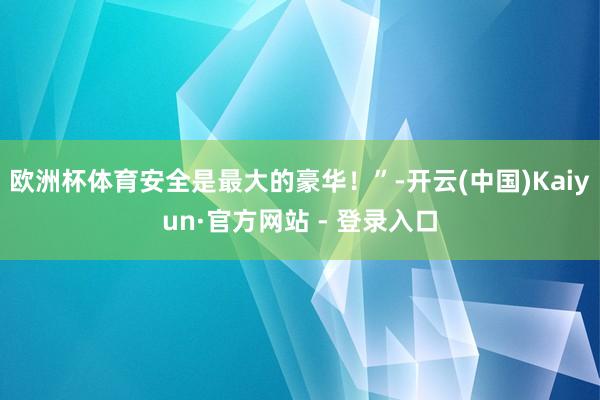 欧洲杯体育安全是最大的豪华!”-开云(中国)Kaiyun·官方网站 - 登录入口