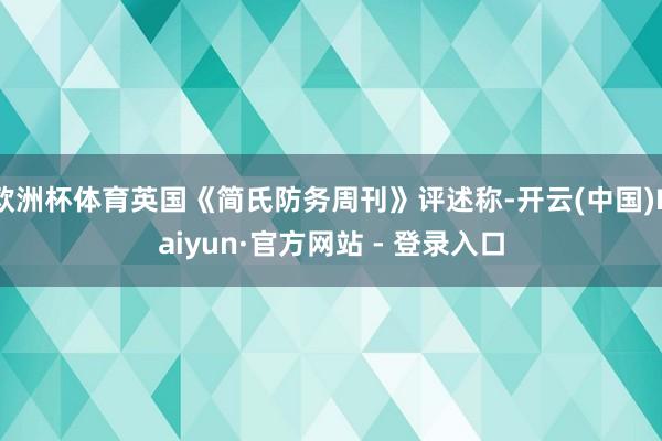 欧洲杯体育英国《简氏防务周刊》评述称-开云(中国)Kaiyun·官方网站 - 登录入口